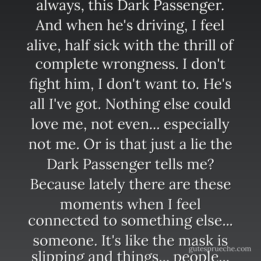 I'm not sure what I am. I just know there's something dark in me. I hide it. I certainly don't talk about it, but it's there always, this Dark Passenger. And when he's driving, I feel alive, half sick with the thrill of complete wrongness. I don't fight him, I don't want to. He's all I've got. Nothing else could love me, not even... especially not me. Or is that just a lie the Dark Passenger tells me? Because lately there are these moments when I feel connected to something else... someone. It's like the mask is slipping and things... people... who never mattered before are suddenly starting to matter. It scares the hell out of me. - Jeff Lindsay