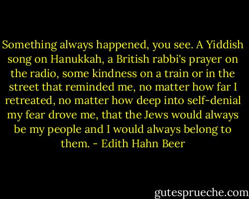 Something always happened, you see. A Yiddish song on Hanukkah, a British rabbi's prayer on the radio, some kindness on a train or in the street that reminded me, no matter how far I retreated, no matter how deep into self-denial my fear drove me, that the Jews would always be my people and I would always belong to them. - Edith Hahn Beer