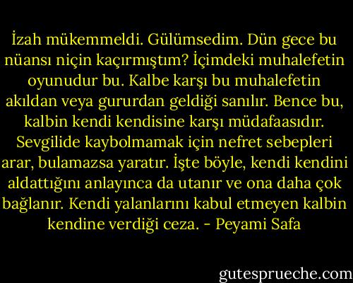 İzah mükemmeldi. Gülümsedim. Dün gece bu nüansı niçin kaçırmıştım? İçimdeki muhalefetin oyunudur bu. Kalbe karşı bu muhalefetin akıldan veya gururdan geldiği sanılır. Bence bu, kalbin kendi kendisine karşı müdafaasıdır. Sevgilide kaybolmamak için nefret sebepleri arar, bulamazsa yaratır. İşte böyle, kendi kendini aldattığını anlayınca da utanır ve ona daha çok bağlanır. Kendi yalanlarını kabul etmeyen kalbin kendine verdiği ceza. - Peyami Safa