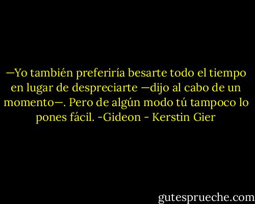 —Yo también preferiría besarte todo el tiempo en lugar de despreciarte —dijo al cabo de un momento—. Pero de algún modo tú tampoco lo pones fácil. -Gideon - Kerstin Gier