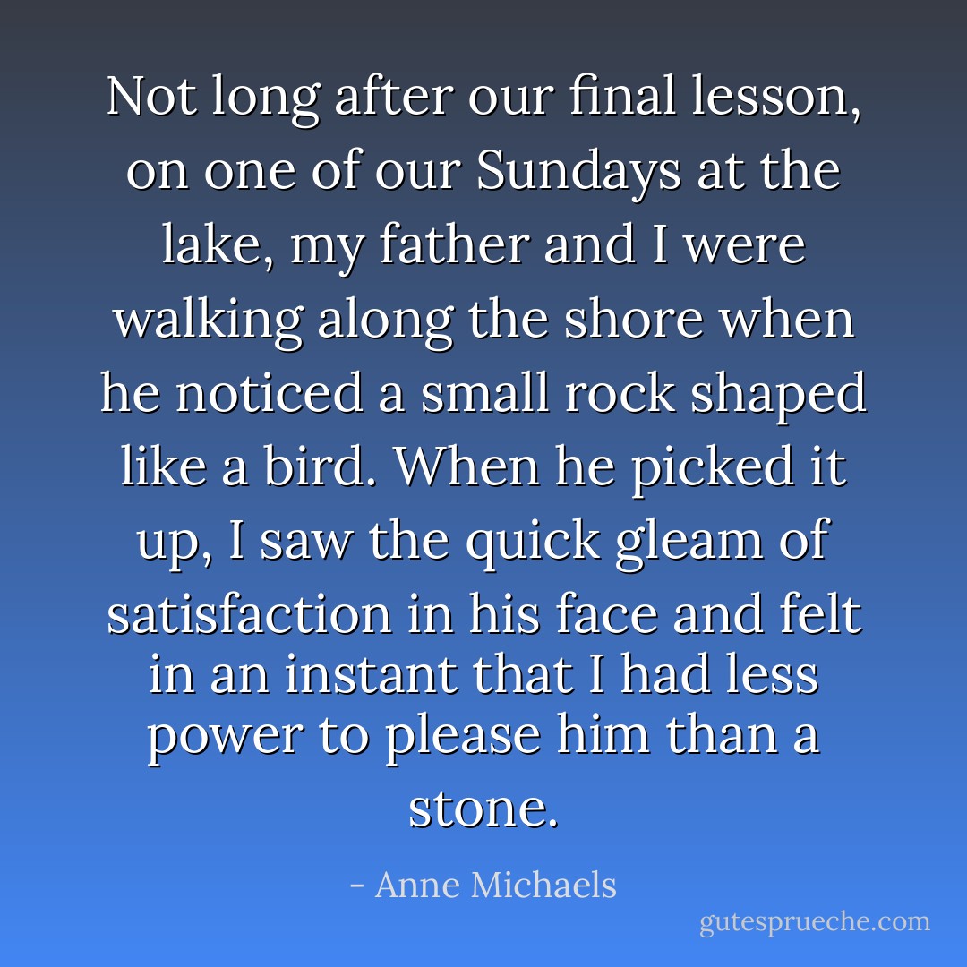 Not long after our final lesson, on one of our Sundays at the lake, my father and I were walking along the shore when he noticed a small rock shaped like a bird. When he picked it up, I saw the quick gleam of satisfaction in his face and felt in an instant that I had less power to please him than a stone. - Anne Michaels