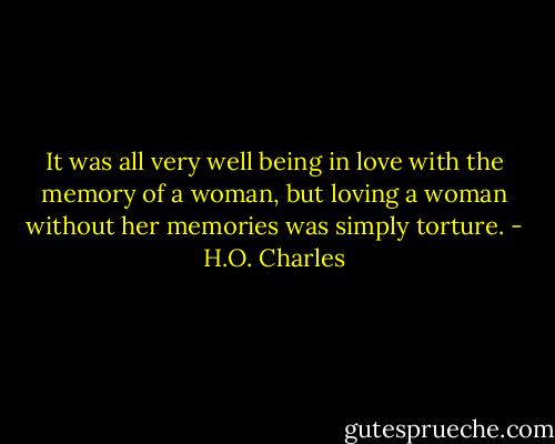 It was all very well being in love with the memory of a woman, but loving a woman without her memories was simply torture. - H.O. Charles