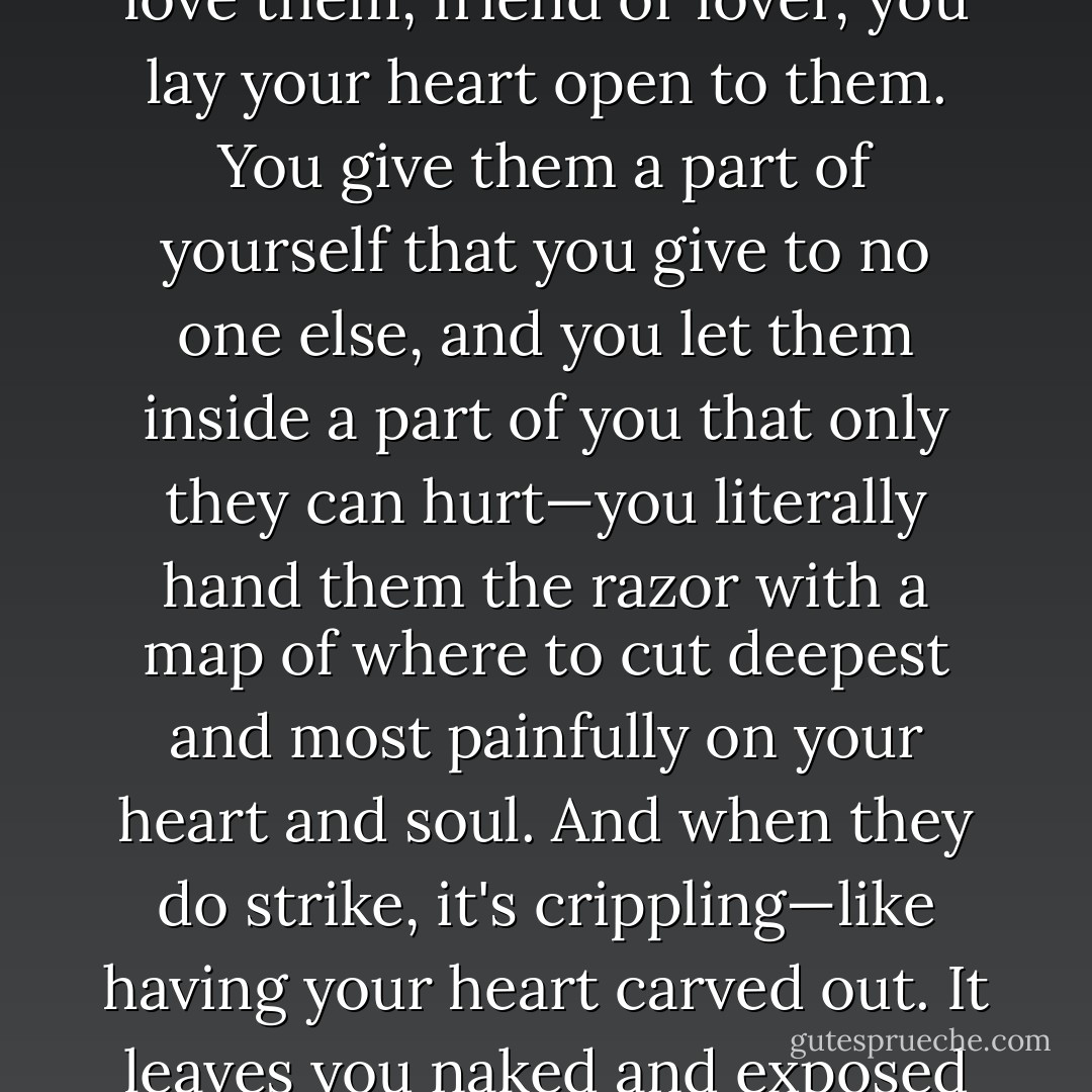 When you love someone... truly love them, friend or lover, you lay your heart open to them. You give them a part of yourself that you give to no one else, and you let them inside a part of you that only they can hurt—you literally hand them the razor with a map of where to cut deepest and most painfully on your heart and soul. And when they do strike, it's crippling—like having your heart carved out. It leaves you naked and exposed - Sherrilyn Kenyon