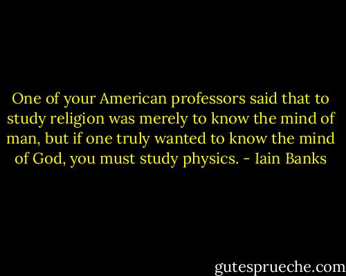 One of your American professors said that to study religion was merely to know the mind of man, but if one truly wanted to know the mind of God, you must study physics. - Iain Banks