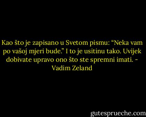 Kao što je zapisano u Svetom pismu: “Neka vam po vašoj mjeri bude.” I to je usitinu tako. Uvijek dobivate upravo ono što ste spremni imati. - Vadim Zeland