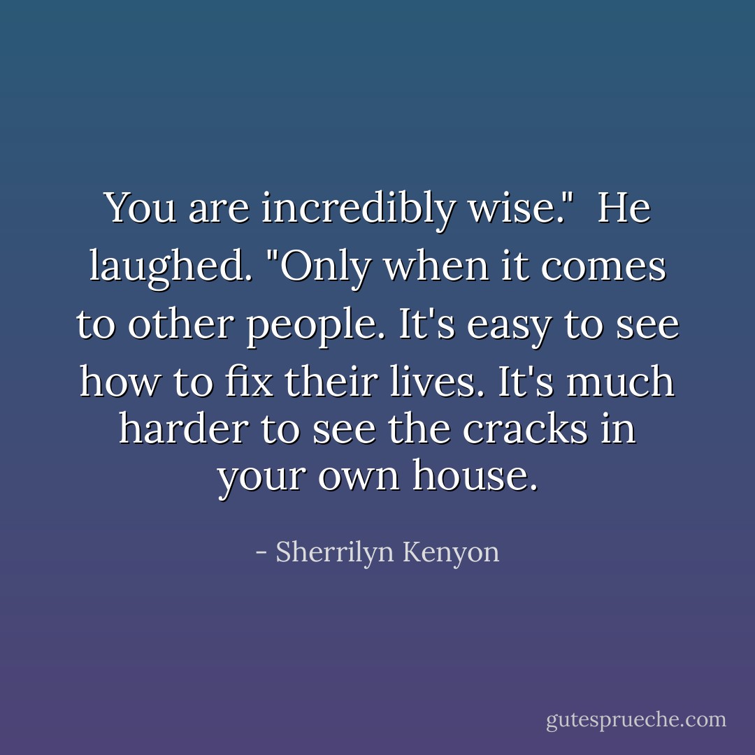 You are incredibly wise."<br /><br />He laughed. "Only when it comes to other people. It's easy to see how to fix their lives. It's much harder to see the cracks in your own house. - Sherrilyn Kenyon