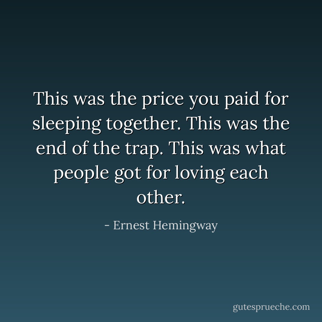 This was the price you paid for sleeping together. This was the end of the trap. This was what people got for loving each other. - Ernest Hemingway