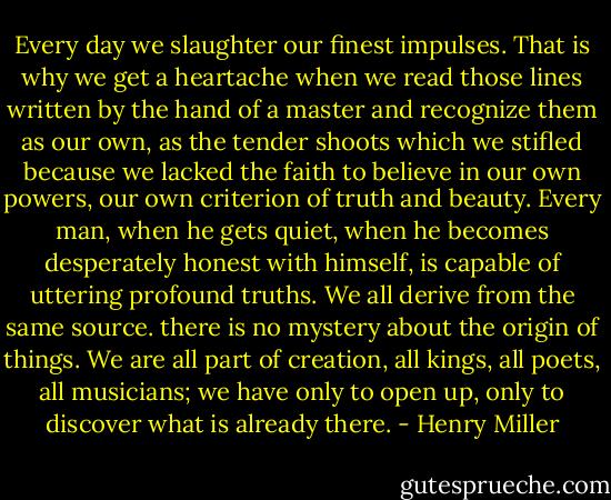 Every day we slaughter our finest impulses. That is why we get a heartache when we read those lines written by the hand of a master and recognize them as our own, as the tender shoots which we stifled because we lacked the faith to believe in our own powers, our own criterion of truth and beauty. Every man, when he gets quiet, when he becomes desperately honest with himself, is capable of uttering profound truths. We all derive from the same source. there is no mystery about the origin of things. We are all part of creation, all kings, all poets, all musicians; we have only to open up, only to discover what is already there. - Henry Miller