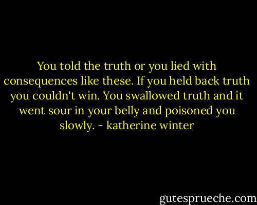 You told the truth or you lied with consequences like these. If you held back truth you couldn't win. You swallowed truth and it went sour in your belly and poisoned you slowly. - katherine winter