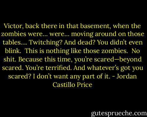 Victor, back there in that basement, when the zombies were… were… moving around on those tables…. Twitching? And dead? You didn’t even blink.<br /><br />This is nothing like those zombies.<br /><br />No shit. Because this time, you’re scared—beyond scared. You’re terrified. And whatever’s got you scared? I don’t want any part of it. - Jordan Castillo Price