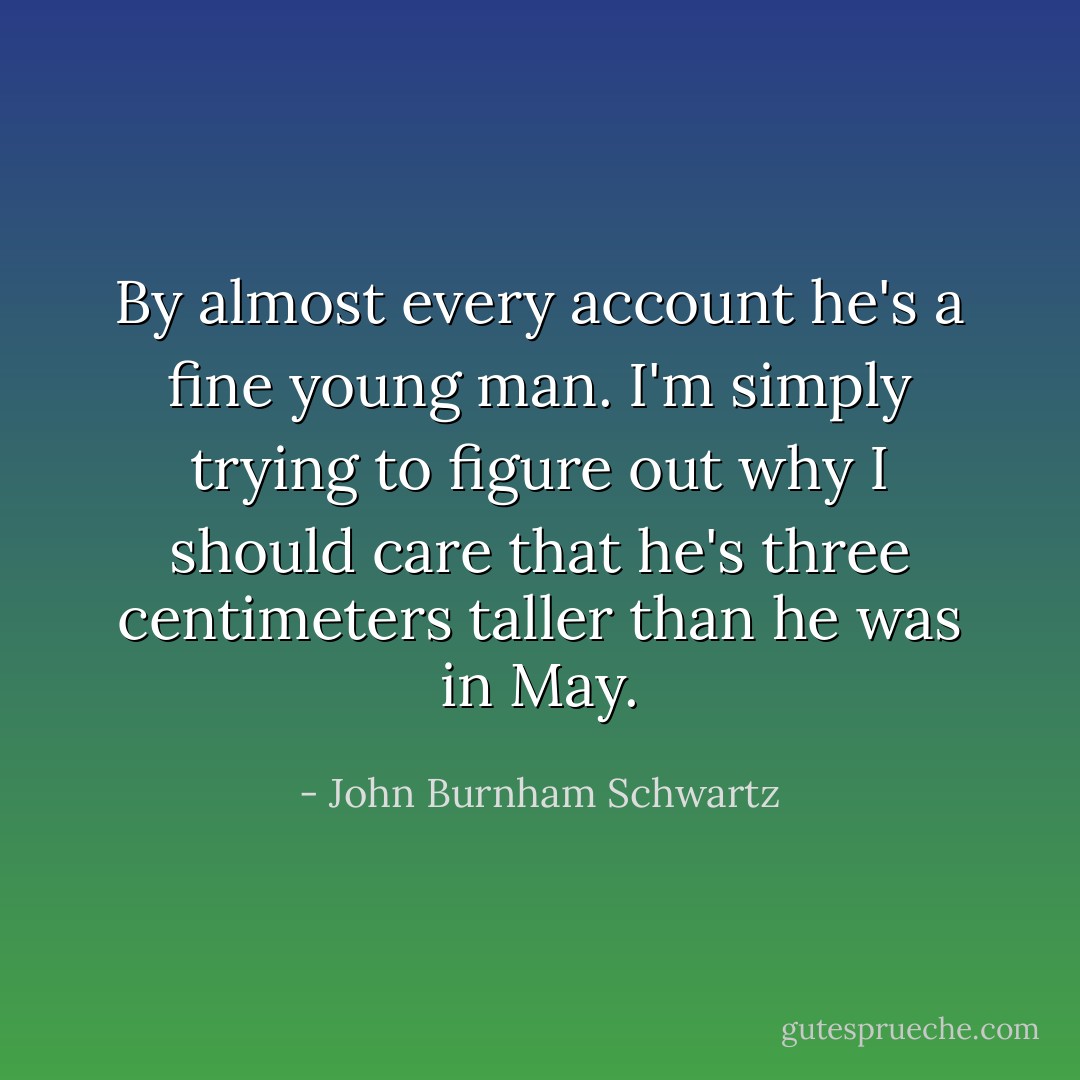 By almost every account he's a fine young man. I'm simply trying to figure out why I should care that he's three centimeters taller than he was in May. - John Burnham Schwartz