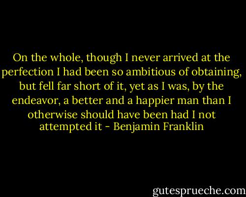 On the whole, though I never arrived at the perfection I had been so ambitious of obtaining, but fell far short of it, yet as I was, by the endeavor, a better and a happier man than I otherwise should have been had I not attempted it - Benjamin Franklin