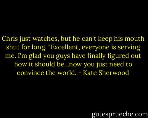 Chris just watches, but he can't keep his mouth shut for long. "Excellent, everyone is serving me. I'm glad you guys have finally figured out how it should be...now you just need to convince the world. - Kate Sherwood