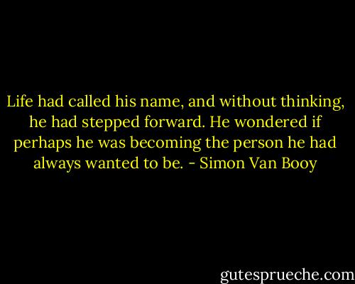 Life had called his name, and without thinking, he had stepped forward. He wondered if perhaps he was becoming the person he had always wanted to be. - Simon Van Booy
