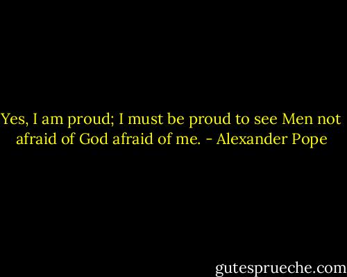 Yes, I am proud; I must be proud to see<br />Men not afraid of God afraid of me. - Alexander Pope