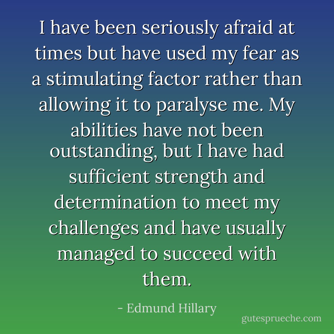 I have been seriously afraid at times but have used my fear as a stimulating factor rather than allowing it to paralyse me. My abilities have not been outstanding, but I have had sufficient strength and determination to meet my challenges and have usually managed to succeed with them. - Edmund Hillary