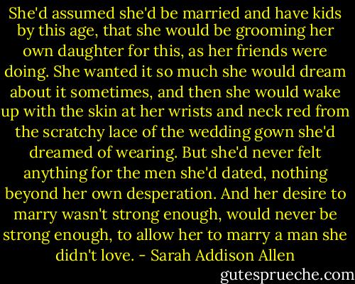 She'd assumed she'd be married and have kids by this age, that she would be grooming her own daughter for this, as her friends were doing. She wanted it so much she would dream about it sometimes, and then she would wake up with the skin at her wrists and neck red from the scratchy lace of the wedding gown she'd dreamed of wearing. But she'd never felt anything for the men she'd dated, nothing beyond her own desperation. And her desire to marry wasn't strong enough, would never be strong enough, to allow her to marry a man she didn't love. - Sarah Addison Allen