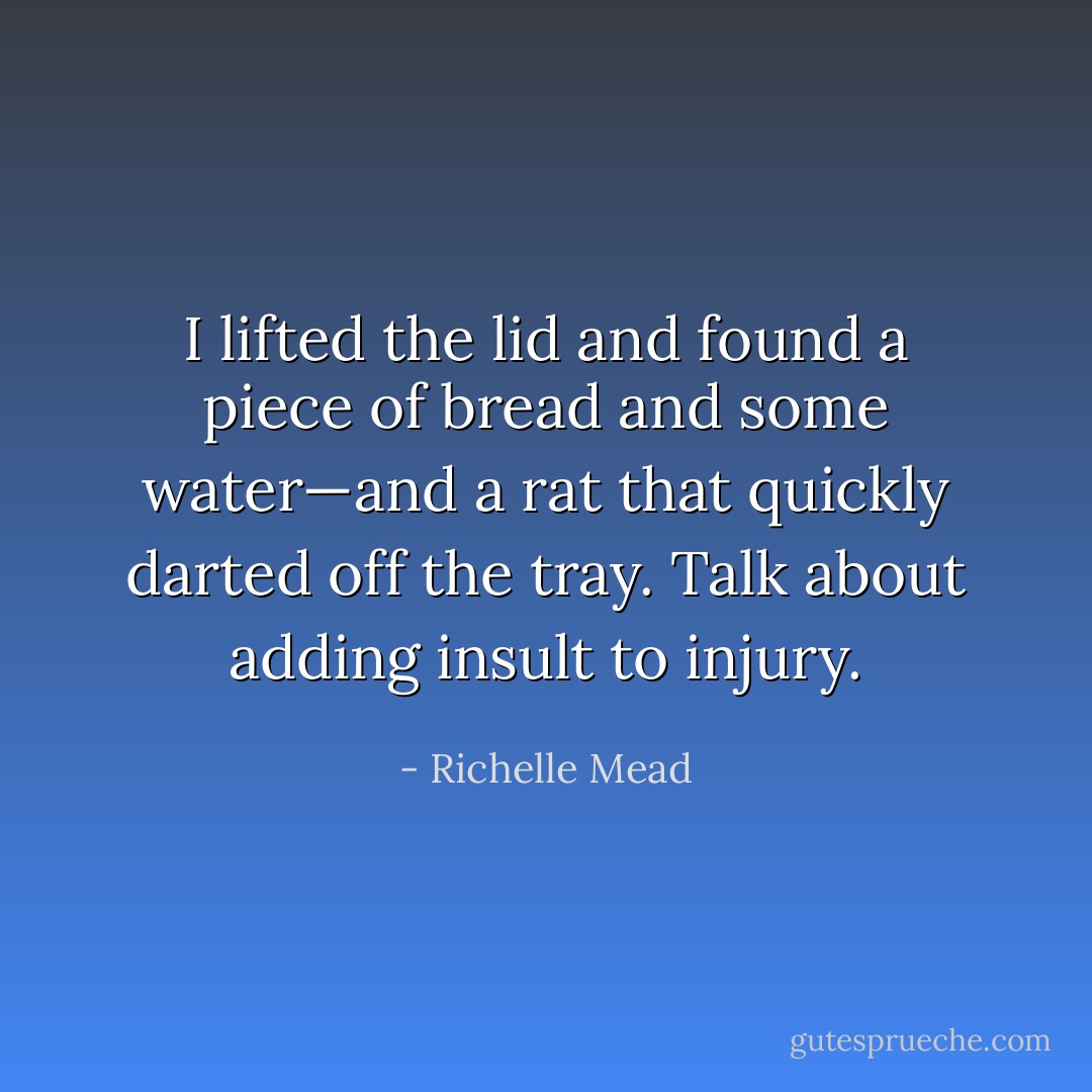 I lifted the lid and found a piece of bread and some water—and a rat that quickly darted off the tray. Talk about adding insult to injury. - Richelle Mead