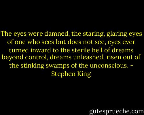 The eyes were damned, the staring, glaring eyes of one who sees but does not see, eyes ever turned inward to the sterile hell of dreams beyond control, dreams unleashed, risen out of the stinking swamps of the unconscious. - Stephen King
