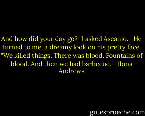 And how did your day go?" I asked Ascanio. <br /> He turned to me, a dreamy look on his pretty face. "We killed things. There was blood. Fountains of blood. And then we had barbecue. - Ilona Andrews