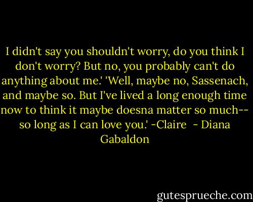 I didn't say you shouldn't worry, do you think I don't worry? But no, you probably can't do anything about me.' 'Well, maybe no, Sassenach, and maybe so. But I've lived a long enough time now to think it maybe doesna matter so much-- so long as I can love you.' -Claire  - Diana Gabaldon