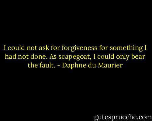 I could not ask for forgiveness for something I had not done. As scapegoat, I could only bear the fault. - Daphne du Maurier