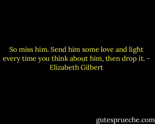 So miss him. Send him some love and light every time you think about him, then drop it. - Elizabeth Gilbert