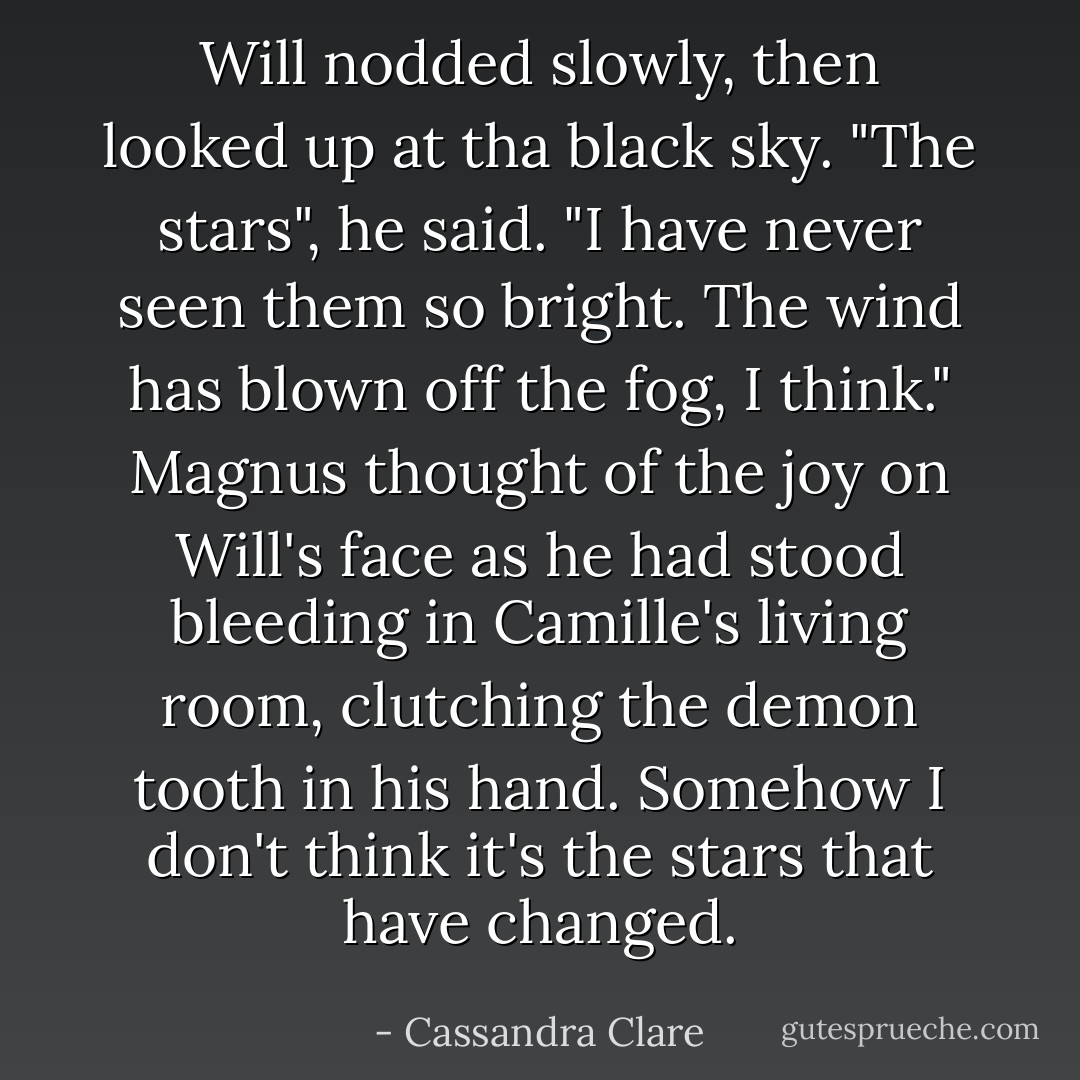 Will nodded slowly, then looked up at tha black sky. "The stars", he said. "I have never seen them so bright. The wind has blown off the fog, I think."<br />Magnus thought of the joy on Will's face as he had stood bleeding in Camille's living room, clutching the demon tooth in his hand. Somehow I don't think it's the stars that have changed. - Cassandra Clare