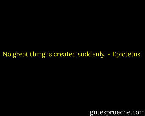 No great thing is created suddenly. - Epictetus