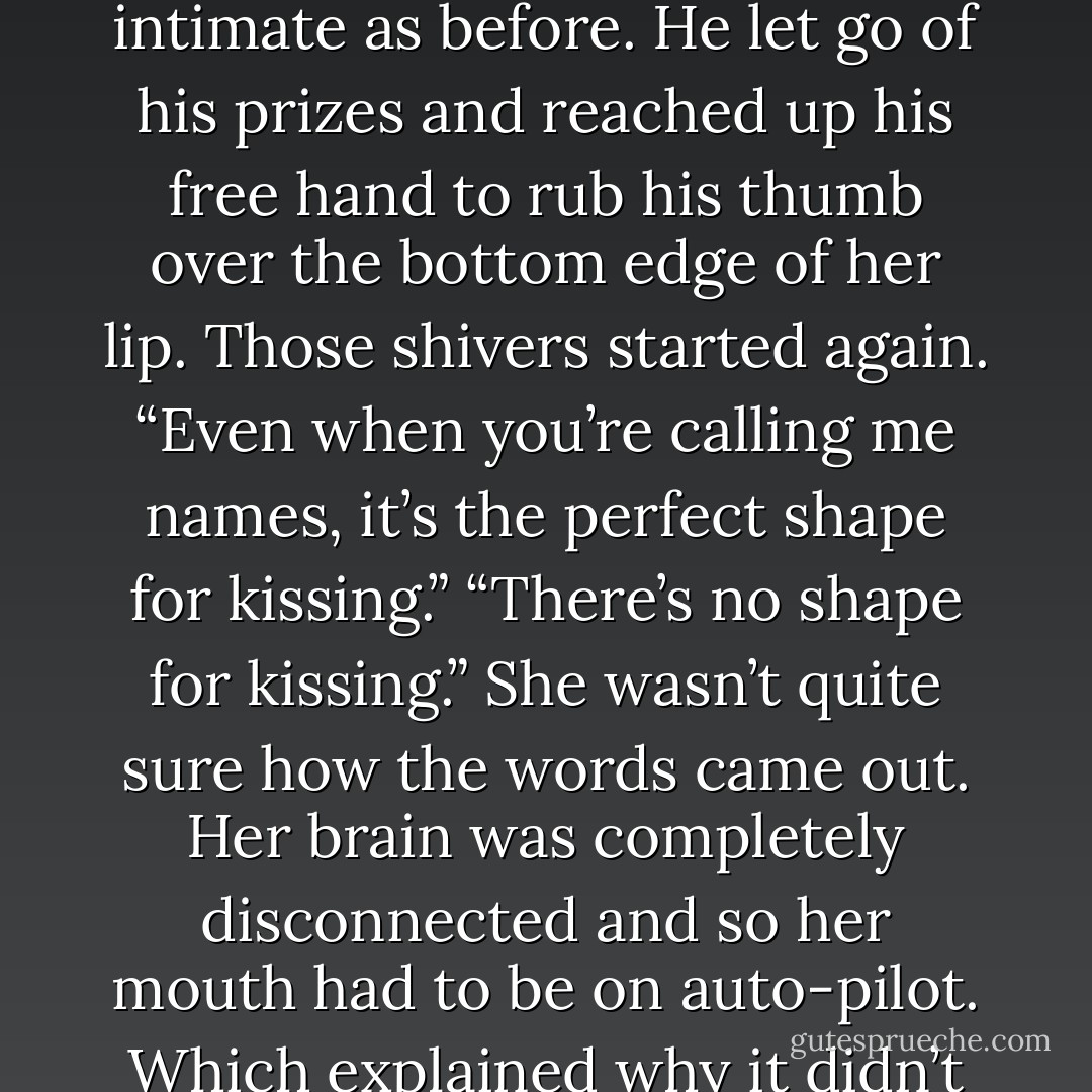 You know why I’ve always liked your mouth, Rhubarb?” he asked in that whispery voice again, but it was twice as intimate as before. He let go of his prizes and reached up his free hand to rub his thumb over the bottom edge of her lip. Those shivers started again. “Even when you’re calling me names, it’s the perfect shape for kissing.”<br />“There’s no shape for kissing.” She wasn’t quite sure how the words came out. Her brain was completely disconnected and so her mouth had to be on auto-pilot. Which explained why it didn’t do anything when his eyes closed and his lips descended to hers. - Dee Tenorio