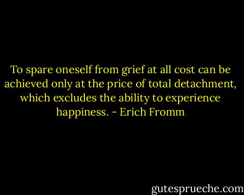 To spare oneself from grief at all cost can be achieved only at the price of total detachment, which excludes the ability to experience happiness. - Erich Fromm