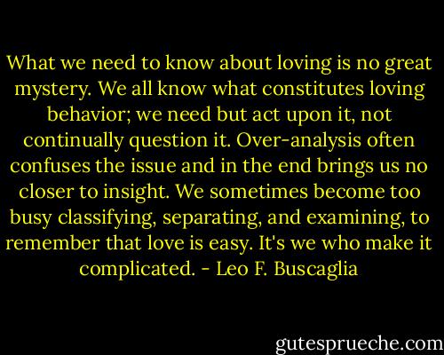 What we need to know about loving is no great mystery. We all know what constitutes loving behavior; we need but act upon it, not continually question it. Over-analysis often confuses the issue and in the end brings us no closer to insight. We sometimes become too busy classifying, separating, and examining, to remember that love is easy. It's we who make it complicated. - Leo F. Buscaglia