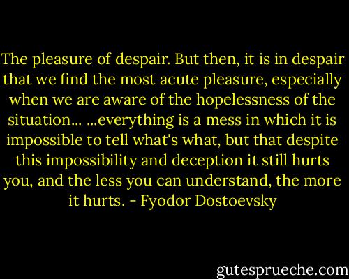 The pleasure of despair. But then, it is in despair that we find the most acute pleasure, especially when we are aware of the hopelessness of the situation...<br />...everything is a mess in which it is impossible to tell what's what, but that despite this impossibility and deception it still hurts you, and the less you can understand, the more it hurts. - Fyodor Dostoevsky