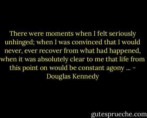 There were moments when I felt seriously unhinged; when I was convinced that I would never, ever recover from what had happened, when it was absolutely clear to me that life from this point on would be constant agony ... - Douglas Kennedy