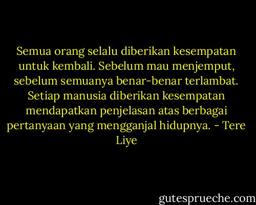 Semua orang selalu diberikan kesempatan untuk kembali. Sebelum mau menjemput, sebelum semuanya benar-benar terlambat. Setiap manusia diberikan kesempatan mendapatkan penjelasan atas berbagai pertanyaan yang mengganjal hidupnya. - Tere Liye