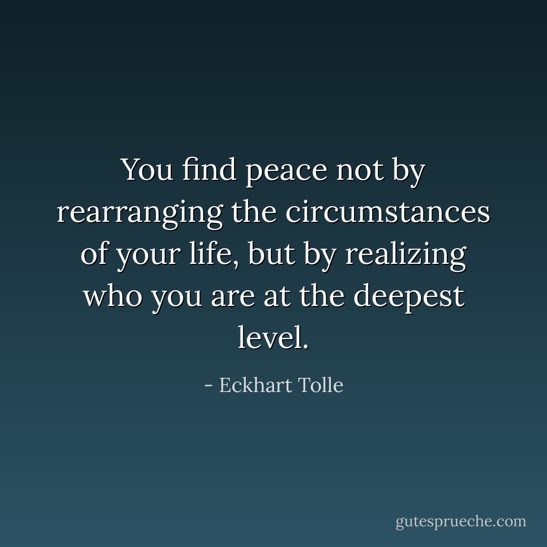 You find peace not by rearranging the circumstances of your life, but by realizing who you are at the deepest level. - Eckhart Tolle