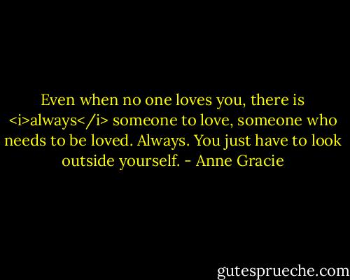 Even when no one loves you, there is <i>always</i> someone to love, someone who needs to be loved. Always. You just have to look outside yourself. - Anne Gracie