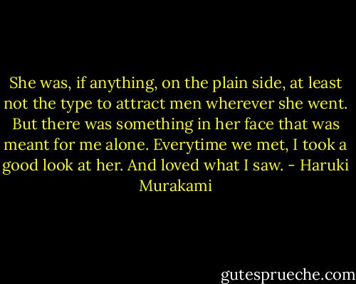 She was, if anything, on the plain side, at least not the type to attract men wherever she went. But there was something in her face that was meant for me alone. Everytime we met, I took a good look at her. And loved what I saw. - Haruki Murakami