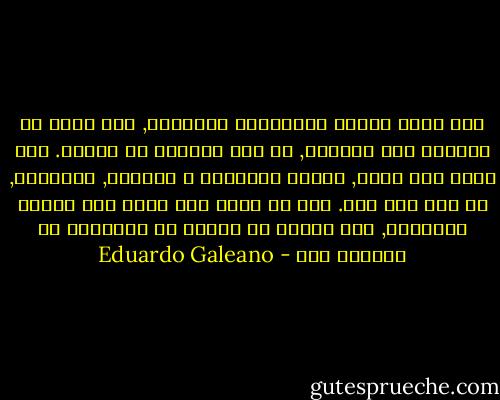 حين يكون الصوت الإنساني حقيقياً, حين يولد من الحاجه إلى الكلام, لا أحد يستطيع أن يوقفه. حين يمنع عنه الفم, يتحدث بالأيدي و الأعين, بالمسام, أو بأي شيئ آخر. لأن كل واحد منا لديه شيئ يقوله للآخرين, شيئ يستحق أن يحتفي به الآخرون أو يصفحوا عنه - Eduardo Galeano
