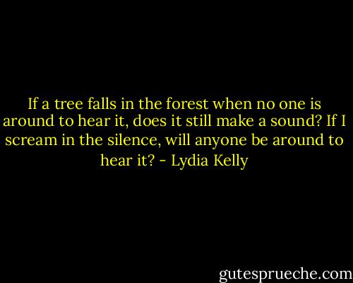 If a tree falls in the forest when no one is around to hear it, does it still make a sound?<br />If I scream in the silence, will anyone be around to hear it? - Lydia Kelly