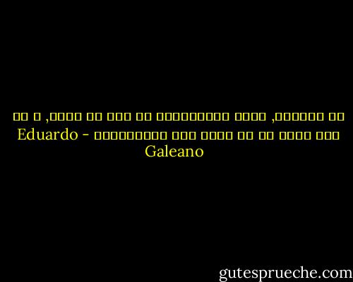 في بلادنا, يعرض التلفزيون ما يجب أن يحدث, و لا شيئ يحدث إن لم يعرض على التلفزيون - Eduardo Galeano