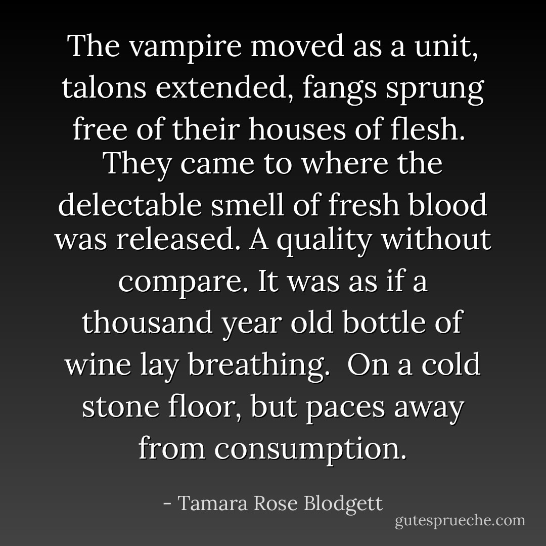 The vampire moved as a unit, talons extended, fangs sprung free of their houses of flesh.<br /><br />They came to where the delectable smell of fresh blood was released. A quality without compare. It was as if a thousand year old bottle of wine lay breathing.<br /><br />On a cold stone floor, but paces away from consumption. - Tamara Rose Blodgett