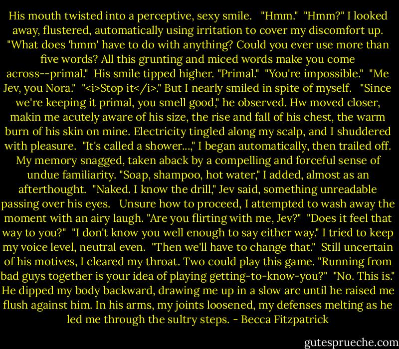 His mouth twisted into a perceptive, sexy smile. <br /><br />"Hmm."<br /><br />"Hmm?" I looked away, flustered, automatically using irritation to cover my discomfort up. "What does 'hmm' have to do with anything? Could you ever use more than five words? All this grunting and miced words make you come across--primal."<br /><br />His smile tipped higher. "Primal."<br /><br />"You're impossible."<br /><br />"Me Jev, you Nora."<br /><br />"<i>Stop it</i>." But I nearly smiled in spite of myself. <br /><br />"Since we're keeping it primal, you smell good," he observed. Hw moved closer, makin me acutely aware of his size, the rise and fall of his chest, the warm burn of his skin on mine. Electricity tingled along my scalp, and I shuddered with pleasure.<br /><br />"It's called a shower...," I began automatically, then trailed off. My memory snagged, taken aback by a compelling and forceful sense of undue familiarity. "Soap, shampoo, hot water," I added, almost as an afterthought.<br /><br />"Naked. I know the drill," Jev said, something unreadable passing over his eyes. <br /><br />Unsure how to proceed, I attempted to wash away the moment with an airy laugh. "Are you flirting with me, Jev?"<br /><br />"Does it feel that way to you?"<br /><br />"I don't know you well enough to say either way." I tried to keep my voice level, neutral even.<br /><br />"Then we'll have to change that."<br /><br />Still uncertain of his motives, I cleared my throat. Two could play this game. "Running from bad guys together is your idea of playing getting-to-know-you?"<br /><br />"No. This is." He dipped my body backward, drawing me up in a slow arc until he raised me flush against him. In his arms, my joints loosened, my defenses melting as he led me through the sultry steps. - Becca Fitzpatrick