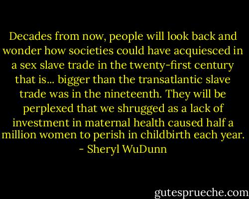 Decades from now, people will look back and wonder how societies could have acquiesced in a sex slave trade in the twenty-first century that is... bigger than the transatlantic slave trade was in the nineteenth. They will be perplexed that we shrugged as a lack of investment in maternal health caused half a million women to perish in childbirth each year. - Sheryl WuDunn