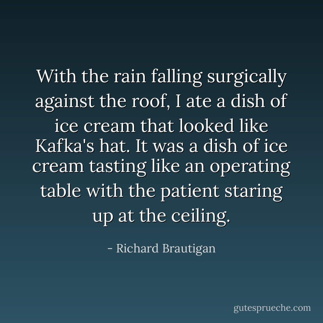 With the rain falling<br />surgically against the roof,<br />I ate a dish of ice cream<br />that looked like Kafka's hat.<br />It was a dish of ice cream<br />tasting like an operating table<br />with the patient staring<br />up at the ceiling. - Richard Brautigan