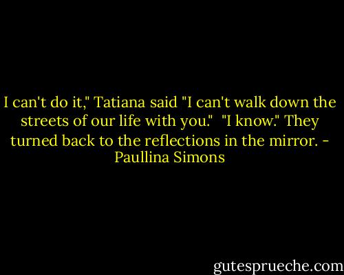 I can't do it," Tatiana said "I can't walk down the streets of our life with you."<br /><br />"I know." They turned back to the reflections in the mirror. - Paullina Simons