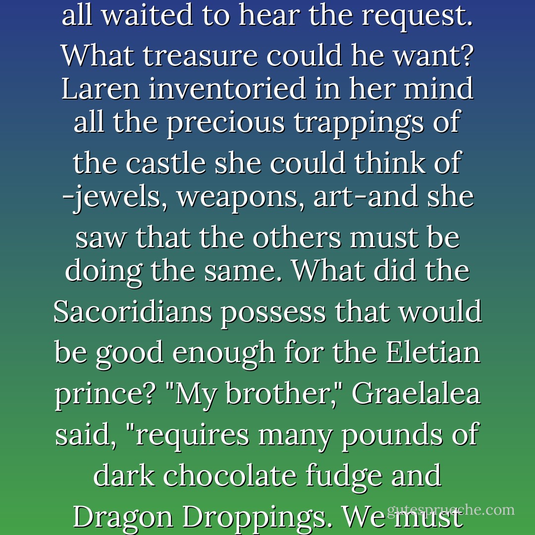 A hush of expectancy descended in the chamber as all waited to hear the request. What treasure could he want? Laren inventoried in her mind all the precious trappings of the castle she could think of -jewels, weapons, art-and she saw that the others must be doing the same. What did the Sacoridians possess that would be good enough for the Eletian prince?<br />"My brother," Graelalea said, "requires many pounds of dark chocolate fudge and Dragon Droppings. We must visit the Master of Chocolate. - Kristen Britain