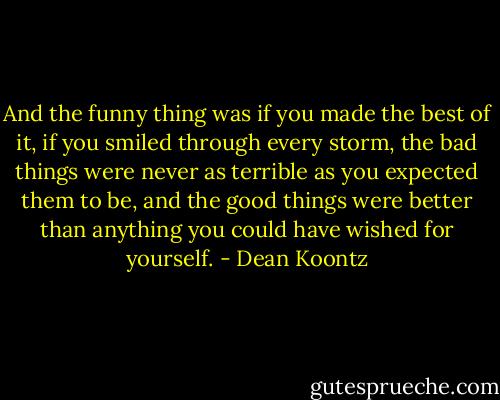 And the funny thing was if you made the best of it, if you smiled through every storm, the bad things were never as terrible as you expected them to be, and the good things were better than anything you could have wished for yourself. - Dean Koontz