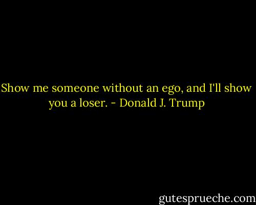 Show me someone without an ego, and I'll show you a loser. - Donald J. Trump