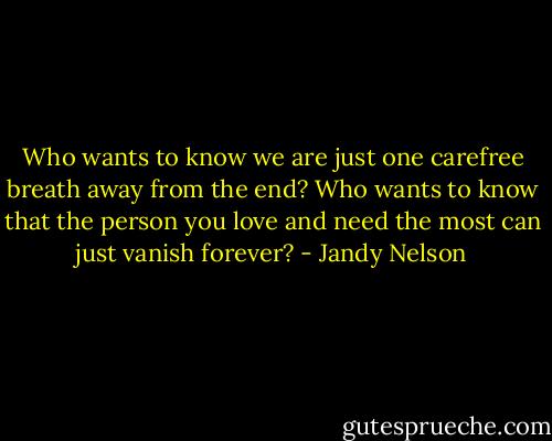 Who wants to know we are just one carefree breath away from the end? Who wants to know that the person you love and need the most can just vanish forever? - Jandy Nelson